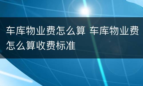 车库物业费怎么算 车库物业费怎么算收费标准