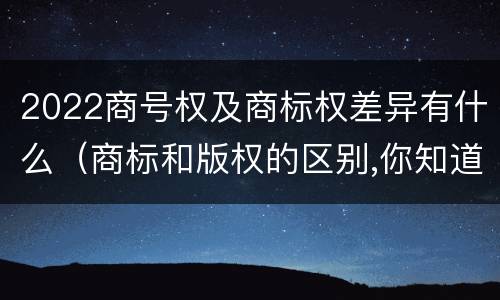 2022商号权及商标权差异有什么（商标和版权的区别,你知道多少?）