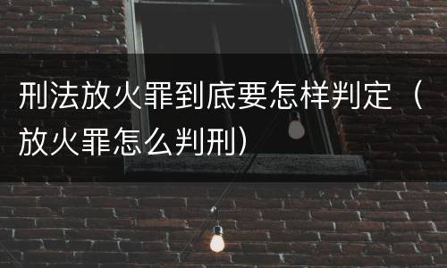 刑法放火罪到底要怎样判定（放火罪怎么判刑）