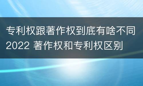 专利权跟著作权到底有啥不同2022 著作权和专利权区别