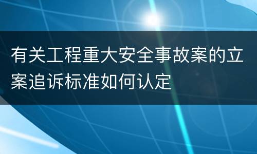 有关工程重大安全事故案的立案追诉标准如何认定