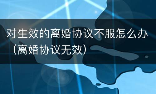 对生效的离婚协议不服怎么办（离婚协议无效）