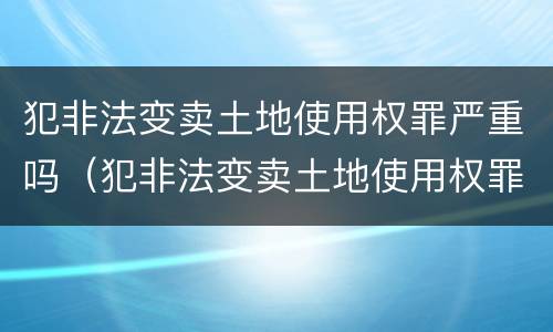 犯非法变卖土地使用权罪严重吗（犯非法变卖土地使用权罪严重吗判几年）