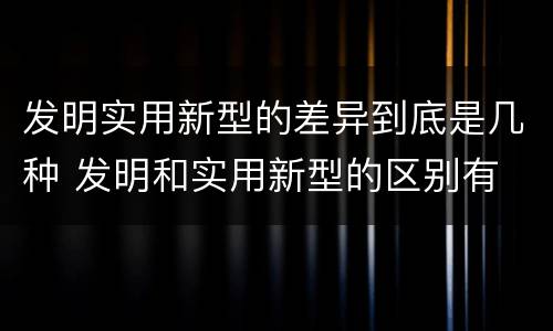 发明实用新型的差异到底是几种 发明和实用新型的区别有