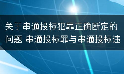 关于串通投标犯罪正确断定的问题 串通投标罪与串通投标违法行为的界限