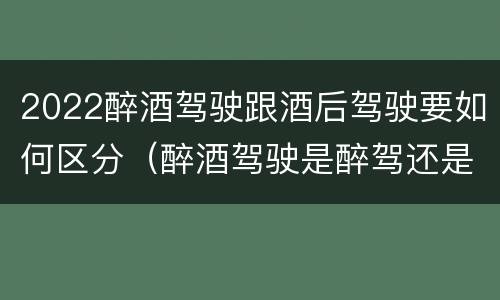 2022醉酒驾驶跟酒后驾驶要如何区分（醉酒驾驶是醉驾还是酒驾）