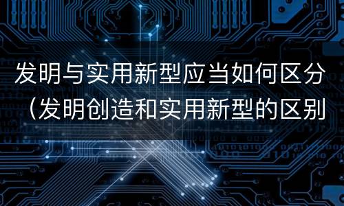 发明与实用新型应当如何区分（发明创造和实用新型的区别）