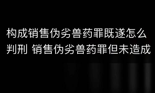 构成销售伪劣兽药罪既遂怎么判刑 销售伪劣兽药罪但未造成损失的