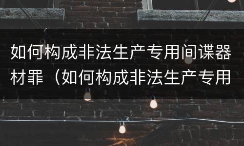 如何构成非法生产专用间谍器材罪（如何构成非法生产专用间谍器材罪立案标准）