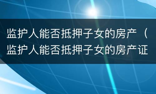 监护人能否抵押子女的房产（监护人能否抵押子女的房产证）