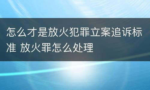 怎么才是放火犯罪立案追诉标准 放火罪怎么处理