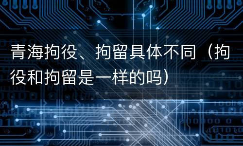 青海拘役、拘留具体不同（拘役和拘留是一样的吗）