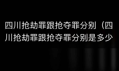 四川抢劫罪跟抢夺罪分别（四川抢劫罪跟抢夺罪分别是多少）