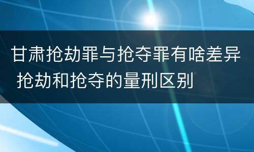 甘肃抢劫罪与抢夺罪有啥差异 抢劫和抢夺的量刑区别
