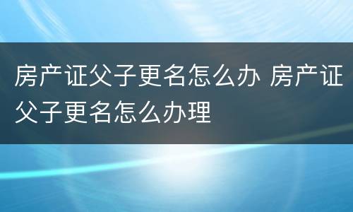 房产证父子更名怎么办 房产证父子更名怎么办理