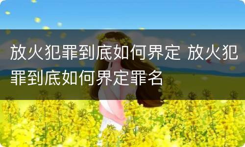 放火犯罪到底如何界定 放火犯罪到底如何界定罪名