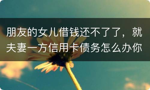 朋友的女儿借钱还不了了，就夫妻一方信用卡债务怎么办你
