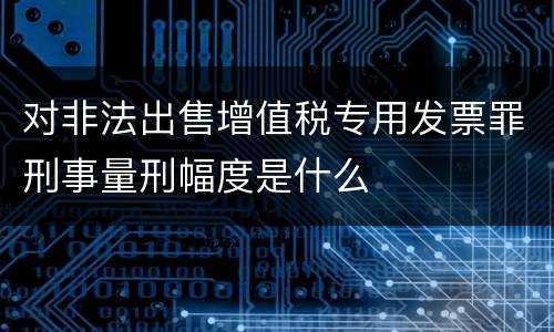 对非法出售增值税专用发票罪刑事量刑幅度是什么