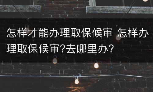 怎样才能办理取保候审 怎样办理取保候审?去哪里办?