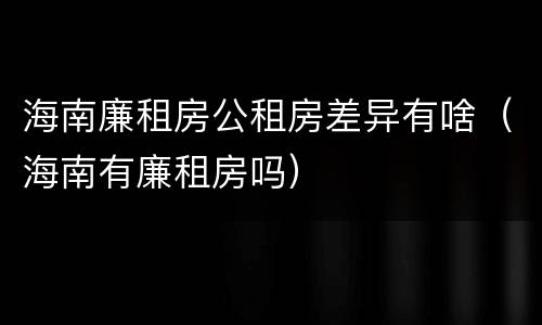 海南廉租房公租房差异有啥（海南有廉租房吗）