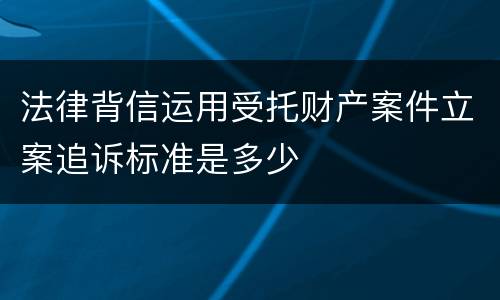 法律背信运用受托财产案件立案追诉标准是多少