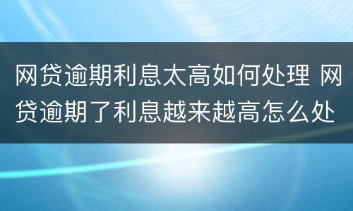 网贷逾期利息太高如何处理 网贷逾期了利息越来越高怎么处理