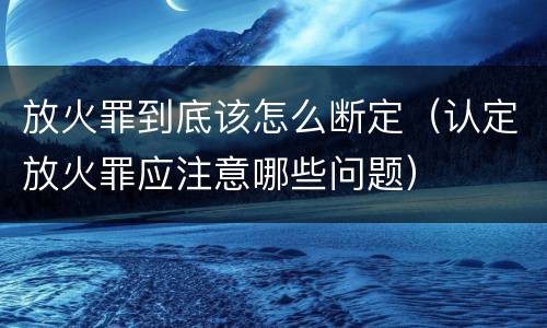 放火罪到底该怎么断定（认定放火罪应注意哪些问题）
