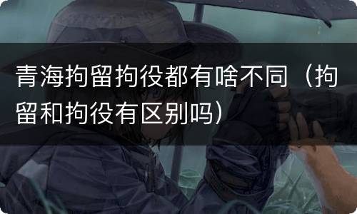 青海拘留拘役都有啥不同（拘留和拘役有区别吗）