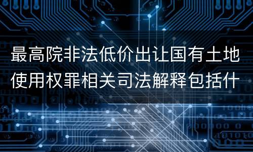 最高院非法低价出让国有土地使用权罪相关司法解释包括什么重要规定