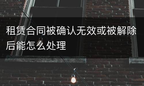 租赁合同被确认无效或被解除后能怎么处理
