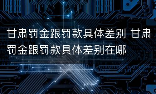 甘肃罚金跟罚款具体差别 甘肃罚金跟罚款具体差别在哪