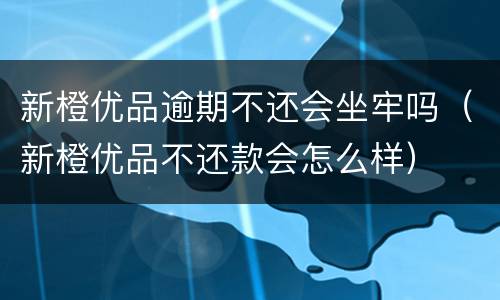 新橙优品逾期不还会坐牢吗（新橙优品不还款会怎么样）