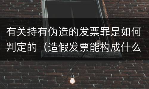 有关持有伪造的发票罪是如何判定的（造假发票能构成什么罪）