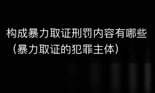 构成暴力取证刑罚内容有哪些（暴力取证的犯罪主体）