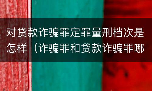 对贷款诈骗罪定罪量刑档次是怎样（诈骗罪和贷款诈骗罪哪个重）
