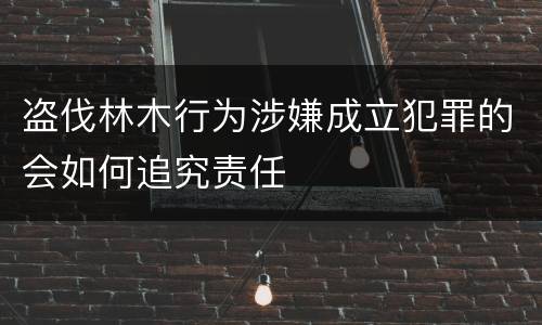 盗伐林木行为涉嫌成立犯罪的会如何追究责任
