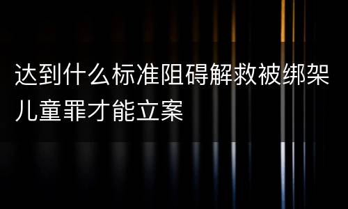 达到什么标准阻碍解救被绑架儿童罪才能立案