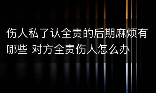 伤人私了认全责的后期麻烦有哪些 对方全责伤人怎么办