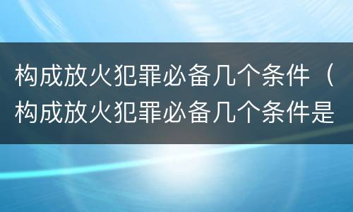 构成放火犯罪必备几个条件（构成放火犯罪必备几个条件是）