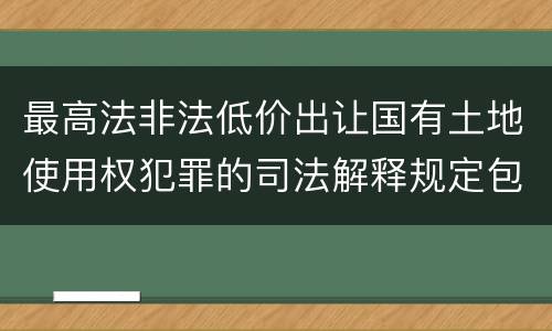 最高法非法低价出让国有土地使用权犯罪的司法解释规定包括什么重要内容