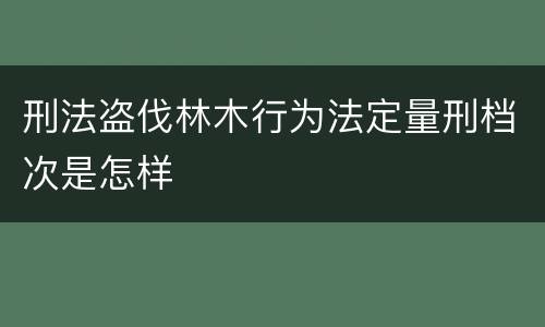 刑法盗伐林木行为法定量刑档次是怎样