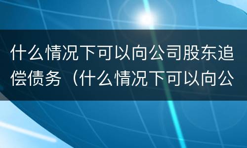 什么情况下可以向公司股东追偿债务（什么情况下可以向公司股东追偿债务呢）