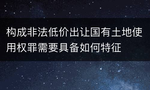 构成非法低价出让国有土地使用权罪需要具备如何特征