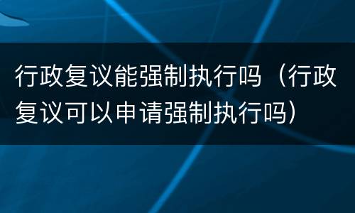 行政复议能强制执行吗（行政复议可以申请强制执行吗）
