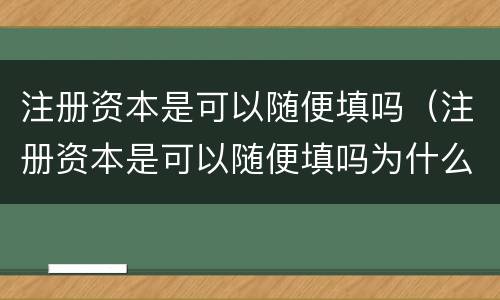 注册资本是可以随便填吗（注册资本是可以随便填吗为什么）