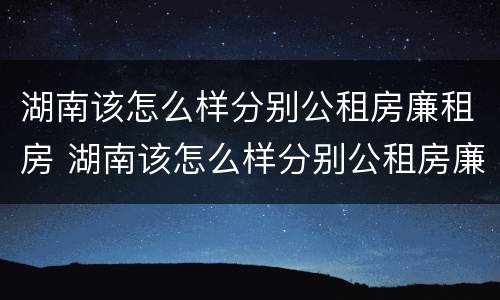 湖南该怎么样分别公租房廉租房 湖南该怎么样分别公租房廉租房呢