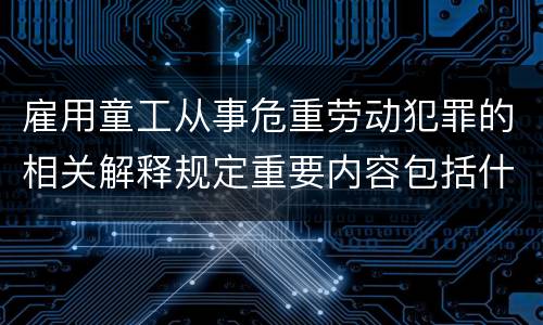 雇用童工从事危重劳动犯罪的相关解释规定重要内容包括什么
