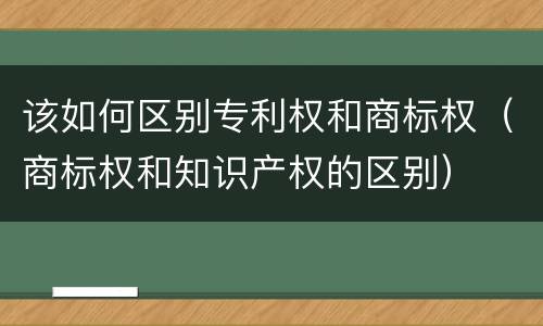 该如何区别专利权和商标权（商标权和知识产权的区别）