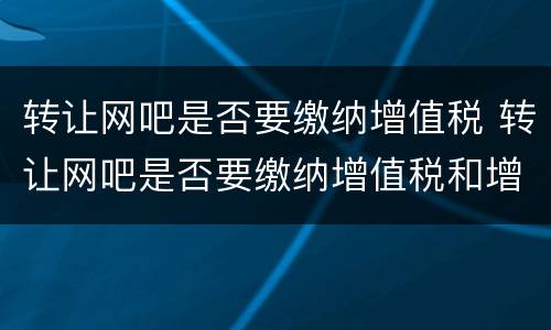 转让网吧是否要缴纳增值税 转让网吧是否要缴纳增值税和增值税