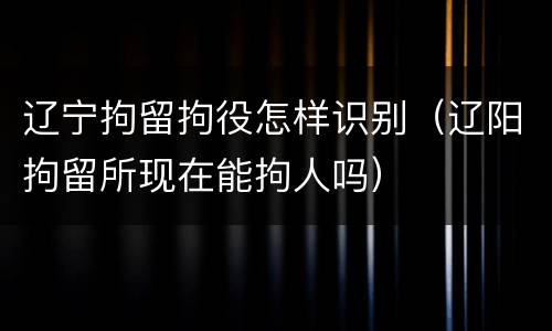 辽宁拘留拘役怎样识别（辽阳拘留所现在能拘人吗）